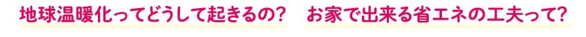地球温暖化ってどうして起きるの?お家で出来る省エネの工夫って?
